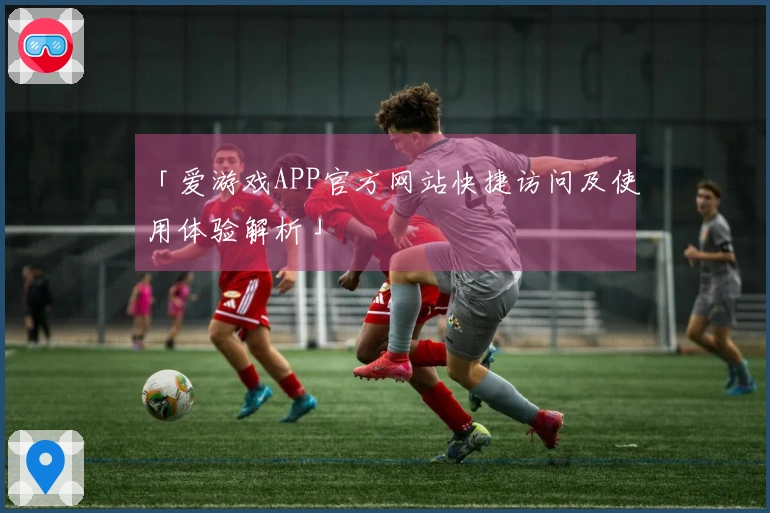 「爱游戏APP官方网站快捷访问及使用体验解析」