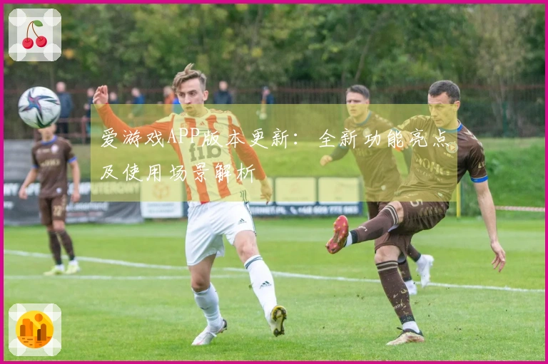 爱游戏APP版本更新：全新功能亮点及使用场景解析