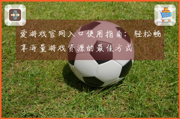 爱游戏官网入口使用指南：轻松畅享海量游戏资源的最佳方式