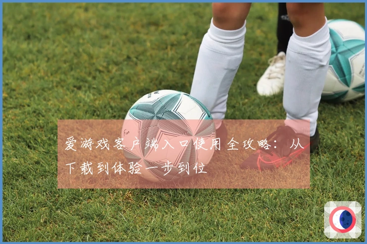 爱游戏客户端入口使用全攻略：从下载到体验一步到位