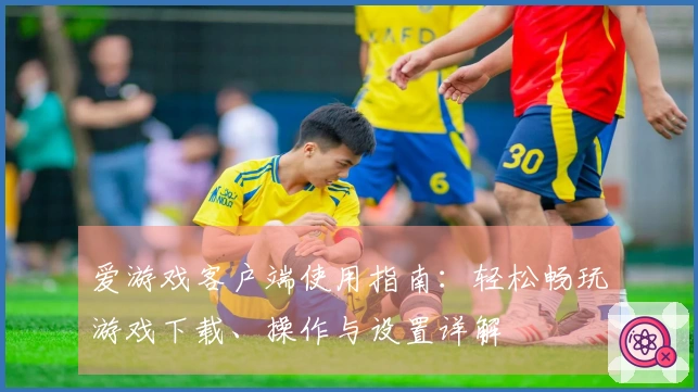 爱游戏客户端使用指南：轻松畅玩游戏下载、操作与设置详解